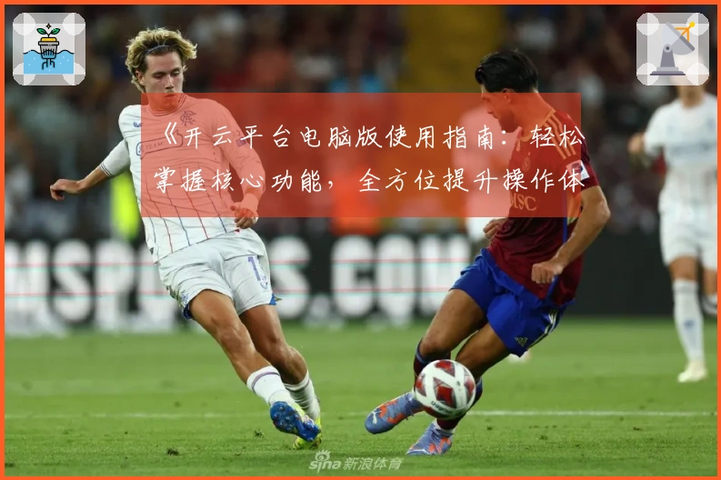 《开云平台电脑版使用指南：轻松掌握核心功能，全方位提升操作体验》
