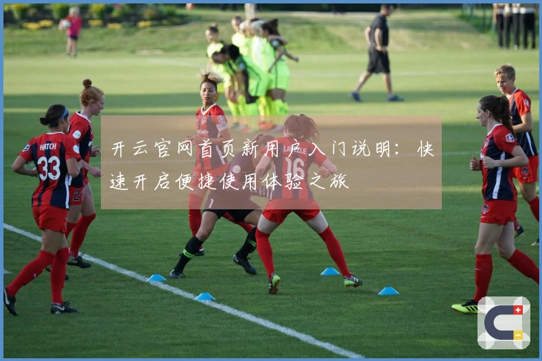 开云官网首页新用户入门说明：快速开启便捷使用体验之旅