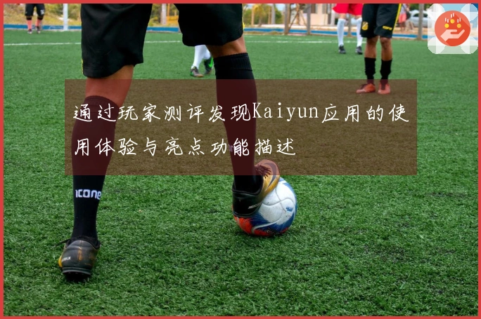 通过玩家测评发现Kaiyun应用的使用体验与亮点功能描述